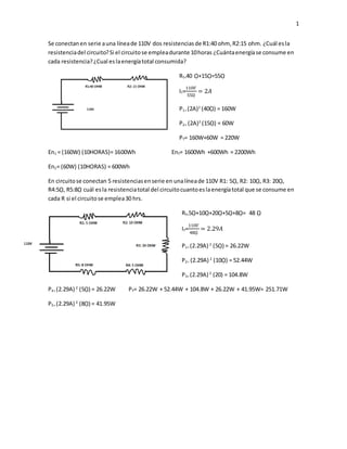 1
Se conectanen serie auna líneade 110V dos resistenciasde R1:40 ohm, R2:15 ohm. ¿Cuál esla
resistenciadel circuito?Si el circuitose empleadurante 10horas ¿Cuántaenergíase consume en
cada resistencia?¿Cual eslaenergíatotal consumida?
RT=40 ῼ+15ῼ=55ῼ
IT=
110𝑉
55ῼ
= 2𝐴
P1= (2A)2
(40ῼ) = 160W
P2= (2A)2
(15ῼ) = 60W
PT= 160W+60W = 220W
En1 = (160W) (10HORAS)= 1600Wh EnT= 1600Wh +600Wh = 2200Wh
En2= (60W) (10HORAS) = 600Wh
En circuitose conectan 5 resistenciasenserie en unalíneade 110V R1: 5ῼ, R2: 10ῼ, R3: 20ῼ,
R4:5ῼ, R5:8ῼ cuál esla resistenciatotal del circuitocuantoeslaenergíatotal que se consume en
cada R si el circuitose emplea30 hrs.
RT=5ῼ+10ῼ+20ῼ+5ῼ+8ῼ= 48 ῼ
IT=
110𝑉
48ῼ
= 2.29𝐴
P1= (2.29A) 2
(5ῼ) = 26.22W
P2= (2.29A) 2
(10ῼ) = 52.44W
P3= (2.29A) 2
(20) = 104.8W
P4= (2.29A) 2
(5ῼ) = 26.22W PT= 26.22W + 52.44W + 104.8W + 26.22W + 41.95W= 251.71W
P5= (2.29A) 2
(8ῼ) = 41.95W
 