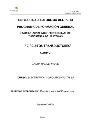 ELECTRONICA Y
                                            CIRCUITOS ELECTRICOS




      UNIVERSIDAD AUTONOMA DEL PERU

     PROGRAMA DE FORMACIÓN GENERAL

        ESCUELA ACADEMICO-PROFESIONAL DE
             INGENIERIA DE SISTEMAS



           “CIRCUITOS TRANSDUCTORES”

                        ALUMNO:



                 LAURA RAMOS, MARIO




     CURSO: ELECTRONICA Y CIRCUITOS DIGITALES




PROFESOR RESPONSABLE: Francisco Asdrúbal Flores Luna




                     Semestre 2010-II




                        Página 1
 