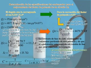 Qct  P(tan g  tan g" )
Qct  4877.5(tan g 71.6  tan g "14.07)
Qct  13439VAR
                                                                         Qc 13439
                                                                   Qct           4479.7VAR
                                                                         3    3

      Qc 4479.7
Ifc            11.2 A
      UL   400
      Uf 400
 Xc            35 .7
      Ifc 11 .2
         1                         1
 C                     C                  74 .3f
                             2. .60 .35,7
    2. . f . Xc
    21/03/2013                         circuitos trifásicos reactivos                           19
 