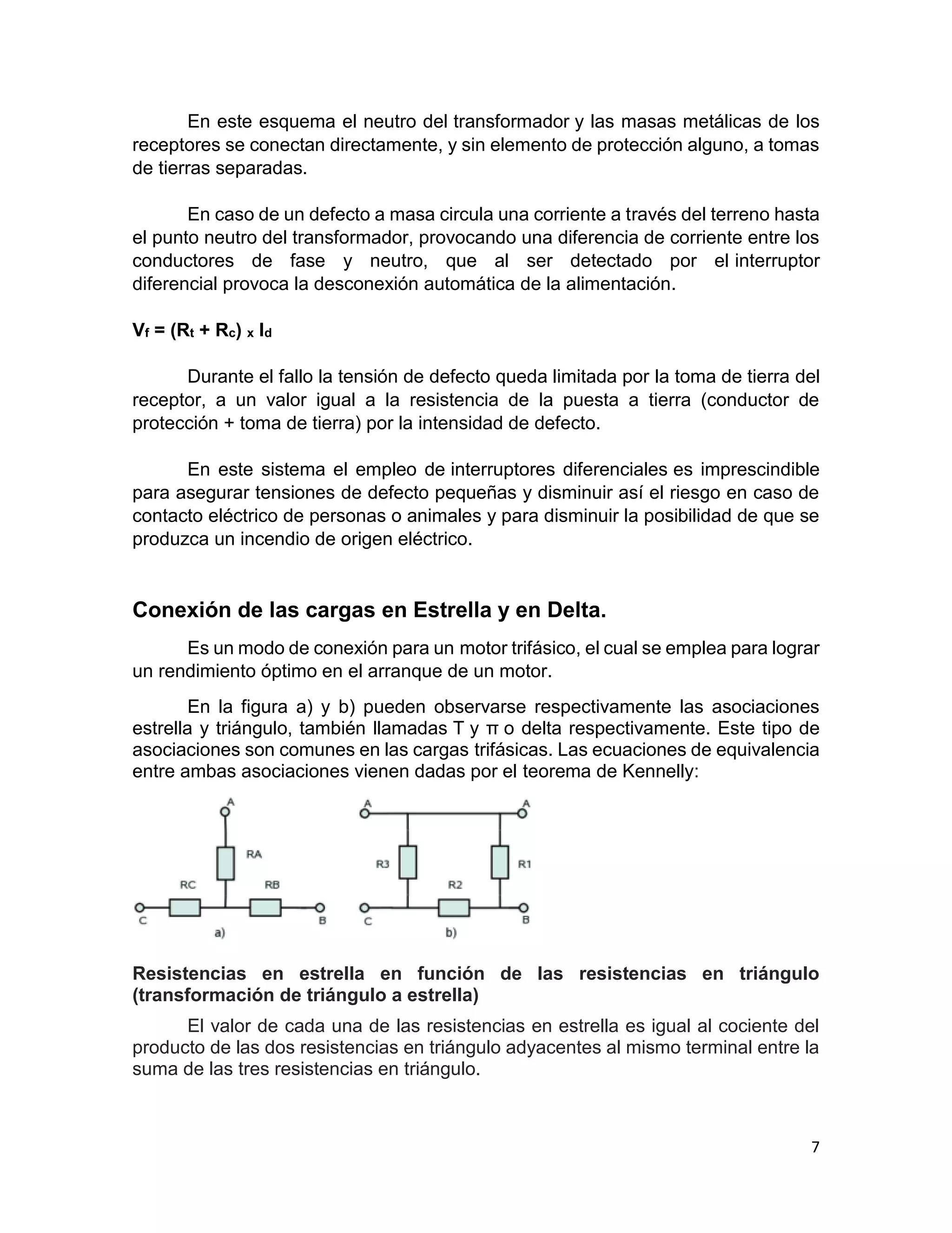 7
En este esquema el neutro del transformador y las masas metálicas de los
receptores se conectan directamente, y sin elemento de protección alguno, a tomas
de tierras separadas.
En caso de un defecto a masa circula una corriente a través del terreno hasta
el punto neutro del transformador, provocando una diferencia de corriente entre los
conductores de fase y neutro, que al ser detectado por el interruptor
diferencial provoca la desconexión automática de la alimentación.
Vf = (Rt + Rc) x Id
Durante el fallo la tensión de defecto queda limitada por la toma de tierra del
receptor, a un valor igual a la resistencia de la puesta a tierra (conductor de
protección + toma de tierra) por la intensidad de defecto.
En este sistema el empleo de interruptores diferenciales es imprescindible
para asegurar tensiones de defecto pequeñas y disminuir así el riesgo en caso de
contacto eléctrico de personas o animales y para disminuir la posibilidad de que se
produzca un incendio de origen eléctrico.
Conexión de las cargas en Estrella y en Delta.
Es un modo de conexión para un motor trifásico, el cual se emplea para lograr
un rendimiento óptimo en el arranque de un motor.
En la figura a) y b) pueden observarse respectivamente las asociaciones
estrella y triángulo, también llamadas T y π o delta respectivamente. Este tipo de
asociaciones son comunes en las cargas trifásicas. Las ecuaciones de equivalencia
entre ambas asociaciones vienen dadas por el teorema de Kennelly:
Resistencias en estrella en función de las resistencias en triángulo
(transformación de triángulo a estrella)
El valor de cada una de las resistencias en estrella es igual al cociente del
producto de las dos resistencias en triángulo adyacentes al mismo terminal entre la
suma de las tres resistencias en triángulo.
 