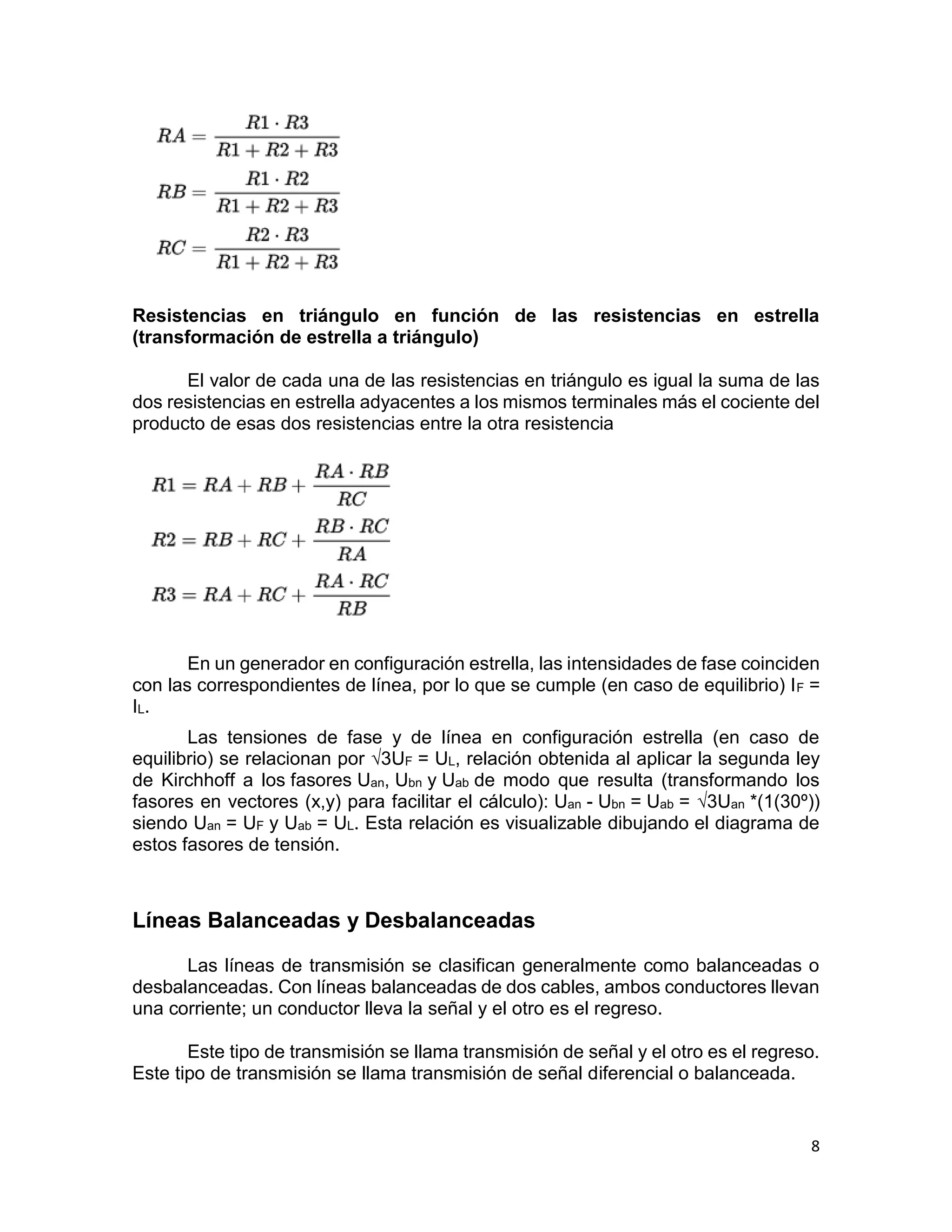 8
Resistencias en triángulo en función de las resistencias en estrella
(transformación de estrella a triángulo)
El valor de cada una de las resistencias en triángulo es igual la suma de las
dos resistencias en estrella adyacentes a los mismos terminales más el cociente del
producto de esas dos resistencias entre la otra resistencia
En un generador en configuración estrella, las intensidades de fase coinciden
con las correspondientes de línea, por lo que se cumple (en caso de equilibrio) IF =
IL.
Las tensiones de fase y de línea en configuración estrella (en caso de
equilibrio) se relacionan por √3UF = UL, relación obtenida al aplicar la segunda ley
de Kirchhoff a los fasores Uan, Ubn y Uab de modo que resulta (transformando los
fasores en vectores (x,y) para facilitar el cálculo): Uan - Ubn = Uab = √3Uan *(1(30º))
siendo Uan = UF y Uab = UL. Esta relación es visualizable dibujando el diagrama de
estos fasores de tensión.
Líneas Balanceadas y Desbalanceadas
Las líneas de transmisión se clasifican generalmente como balanceadas o
desbalanceadas. Con líneas balanceadas de dos cables, ambos conductores llevan
una corriente; un conductor lleva la señal y el otro es el regreso.
Este tipo de transmisión se llama transmisión de señal y el otro es el regreso.
Este tipo de transmisión se llama transmisión de señal diferencial o balanceada.
 