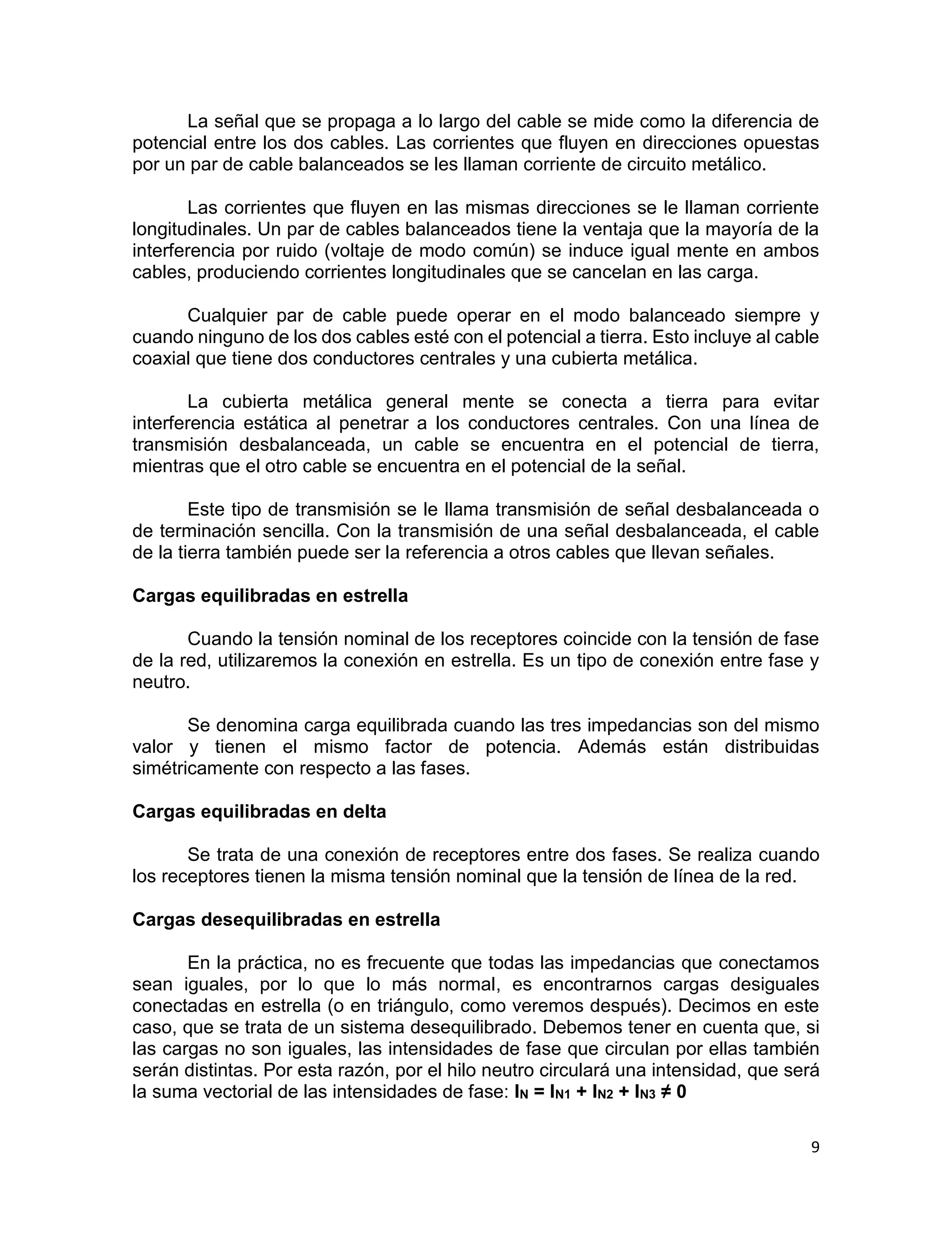 9
La señal que se propaga a lo largo del cable se mide como la diferencia de
potencial entre los dos cables. Las corrientes que fluyen en direcciones opuestas
por un par de cable balanceados se les llaman corriente de circuito metálico.
Las corrientes que fluyen en las mismas direcciones se le llaman corriente
longitudinales. Un par de cables balanceados tiene la ventaja que la mayoría de la
interferencia por ruido (voltaje de modo común) se induce igual mente en ambos
cables, produciendo corrientes longitudinales que se cancelan en las carga.
Cualquier par de cable puede operar en el modo balanceado siempre y
cuando ninguno de los dos cables esté con el potencial a tierra. Esto incluye al cable
coaxial que tiene dos conductores centrales y una cubierta metálica.
La cubierta metálica general mente se conecta a tierra para evitar
interferencia estática al penetrar a los conductores centrales. Con una línea de
transmisión desbalanceada, un cable se encuentra en el potencial de tierra,
mientras que el otro cable se encuentra en el potencial de la señal.
Este tipo de transmisión se le llama transmisión de señal desbalanceada o
de terminación sencilla. Con la transmisión de una señal desbalanceada, el cable
de la tierra también puede ser la referencia a otros cables que llevan señales.
Cargas equilibradas en estrella
Cuando la tensión nominal de los receptores coincide con la tensión de fase
de la red, utilizaremos la conexión en estrella. Es un tipo de conexión entre fase y
neutro.
Se denomina carga equilibrada cuando las tres impedancias son del mismo
valor y tienen el mismo factor de potencia. Además están distribuidas
simétricamente con respecto a las fases.
Cargas equilibradas en delta
Se trata de una conexión de receptores entre dos fases. Se realiza cuando
los receptores tienen la misma tensión nominal que la tensión de línea de la red.
Cargas desequilibradas en estrella
En la práctica, no es frecuente que todas las impedancias que conectamos
sean iguales, por lo que lo más normal, es encontrarnos cargas desiguales
conectadas en estrella (o en triángulo, como veremos después). Decimos en este
caso, que se trata de un sistema desequilibrado. Debemos tener en cuenta que, si
las cargas no son iguales, las intensidades de fase que circulan por ellas también
serán distintas. Por esta razón, por el hilo neutro circulará una intensidad, que será
la suma vectorial de las intensidades de fase: IN = IN1 + IN2 + IN3 ≠ 0
 