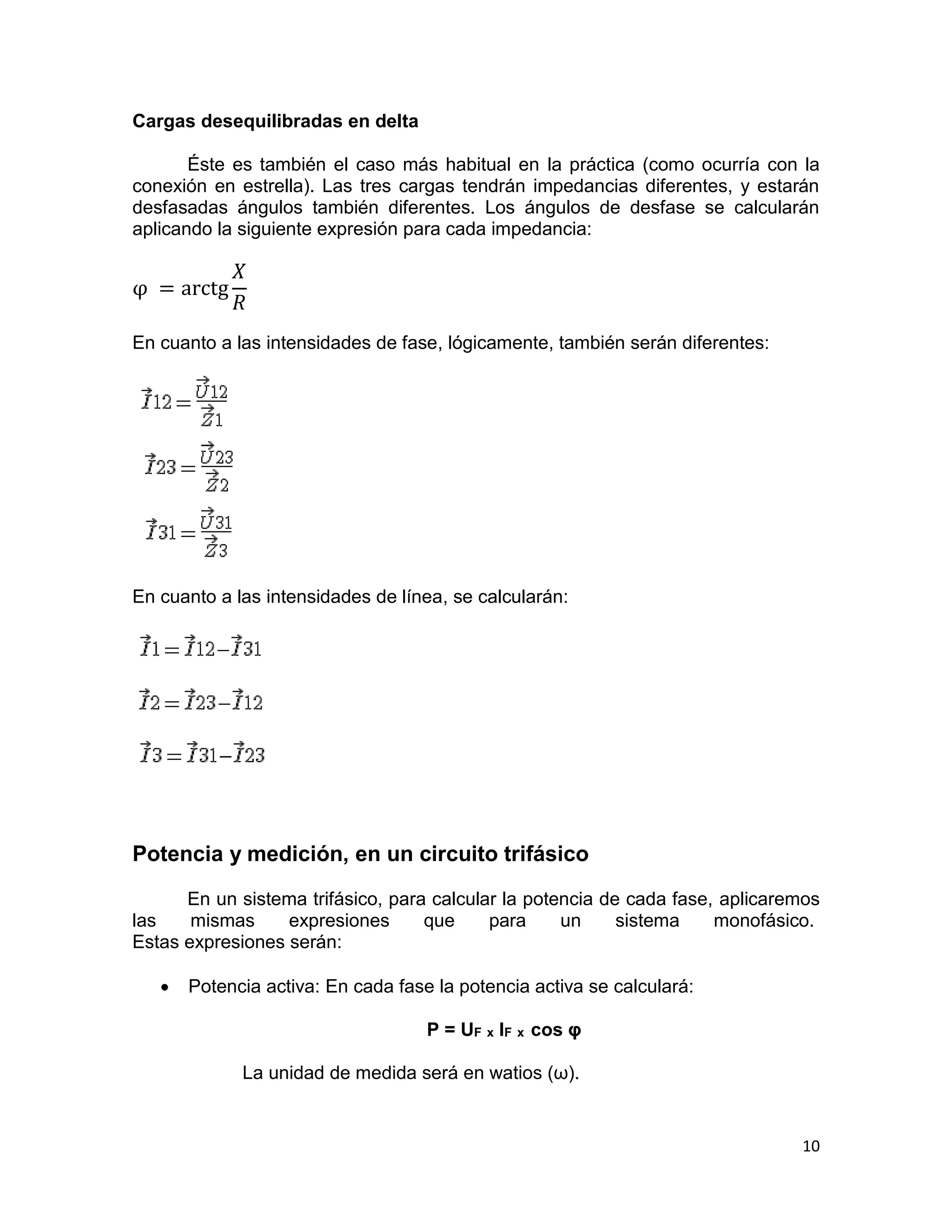10
Cargas desequilibradas en delta
Éste es también el caso más habitual en la práctica (como ocurría con la
conexión en estrella). Las tres cargas tendrán impedancias diferentes, y estarán
desfasadas ángulos también diferentes. Los ángulos de desfase se calcularán
aplicando la siguiente expresión para cada impedancia:
φ = arctg
𝑋
𝑅
En cuanto a las intensidades de fase, lógicamente, también serán diferentes:
En cuanto a las intensidades de línea, se calcularán:
Potencia y medición, en un circuito trifásico
En un sistema trifásico, para calcular la potencia de cada fase, aplicaremos
las mismas expresiones que para un sistema monofásico.
Estas expresiones serán:
 Potencia activa: En cada fase la potencia activa se calculará:
P = UF x IF x cos φ
La unidad de medida será en watios (ω).
 