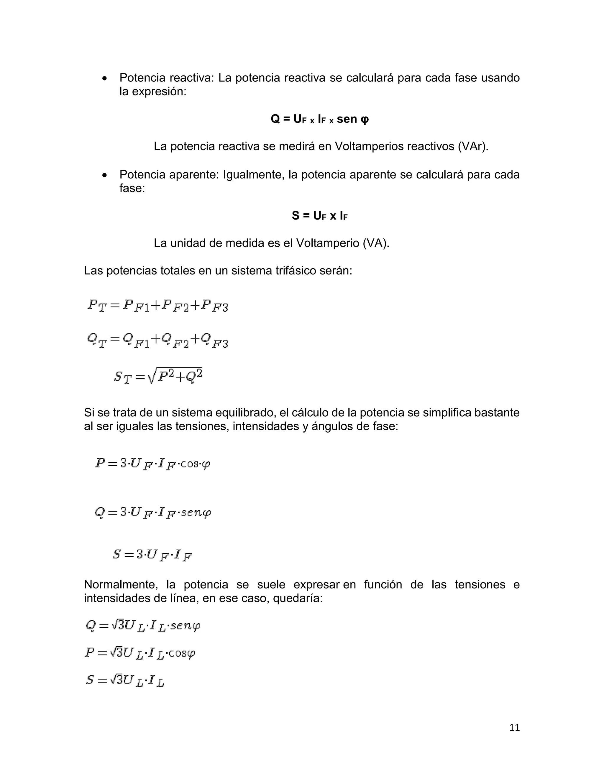 11
 Potencia reactiva: La potencia reactiva se calculará para cada fase usando
la expresión:
Q = UF x IF x sen φ
La potencia reactiva se medirá en Voltamperios reactivos (VAr).
 Potencia aparente: Igualmente, la potencia aparente se calculará para cada
fase:
S = UF x IF
La unidad de medida es el Voltamperio (VA).
Las potencias totales en un sistema trifásico serán:
Si se trata de un sistema equilibrado, el cálculo de la potencia se simplifica bastante
al ser iguales las tensiones, intensidades y ángulos de fase:
Normalmente, la potencia se suele expresar en función de las tensiones e
intensidades de línea, en ese caso, quedaría:
 