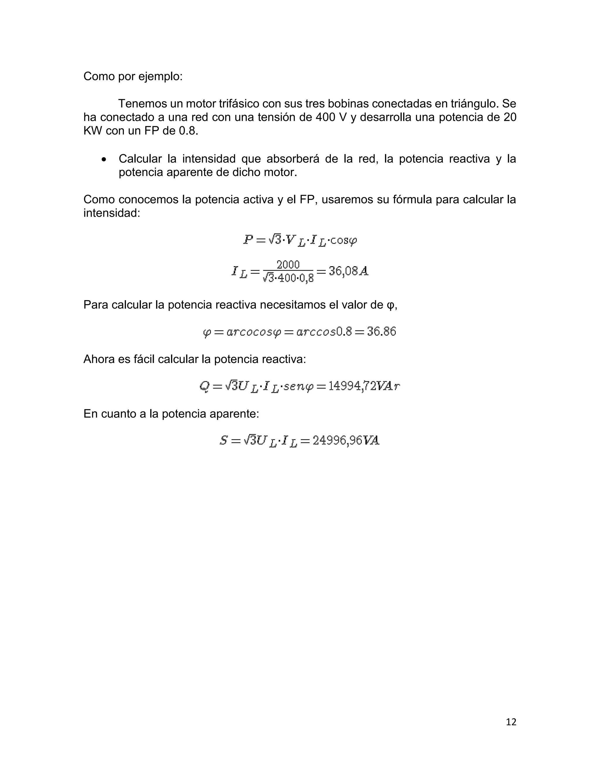 12
Como por ejemplo:
Tenemos un motor trifásico con sus tres bobinas conectadas en triángulo. Se
ha conectado a una red con una tensión de 400 V y desarrolla una potencia de 20
KW con un FP de 0.8.
 Calcular la intensidad que absorberá de la red, la potencia reactiva y la
potencia aparente de dicho motor.
Como conocemos la potencia activa y el FP, usaremos su fórmula para calcular la
intensidad:
Para calcular la potencia reactiva necesitamos el valor de φ,
Ahora es fácil calcular la potencia reactiva:
En cuanto a la potencia aparente:
 