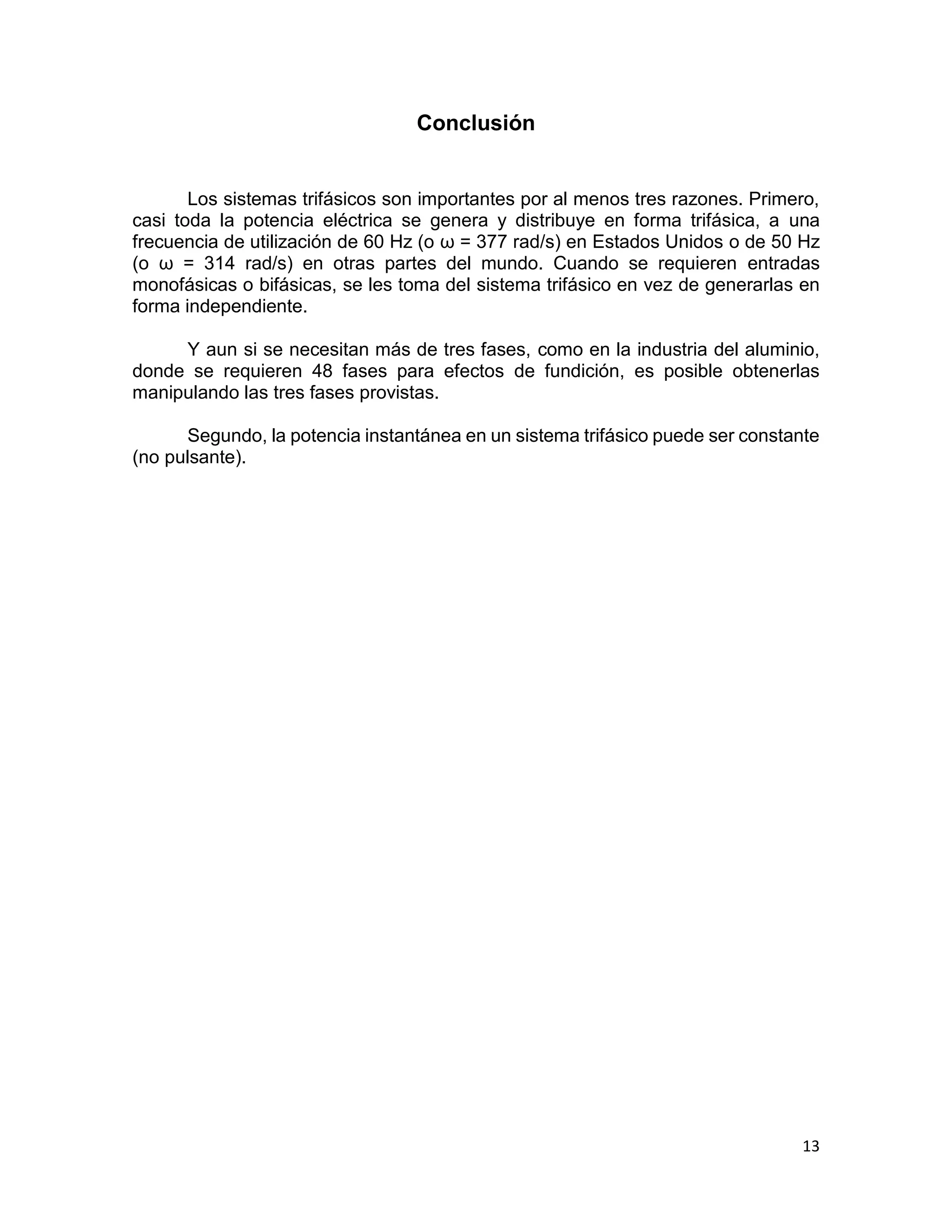 13
Conclusión
Los sistemas trifásicos son importantes por al menos tres razones. Primero,
casi toda la potencia eléctrica se genera y distribuye en forma trifásica, a una
frecuencia de utilización de 60 Hz (o ω = 377 rad/s) en Estados Unidos o de 50 Hz
(o ω = 314 rad/s) en otras partes del mundo. Cuando se requieren entradas
monofásicas o bifásicas, se les toma del sistema trifásico en vez de generarlas en
forma independiente.
Y aun si se necesitan más de tres fases, como en la industria del aluminio,
donde se requieren 48 fases para efectos de fundición, es posible obtenerlas
manipulando las tres fases provistas.
Segundo, la potencia instantánea en un sistema trifásico puede ser constante
(no pulsante).
 