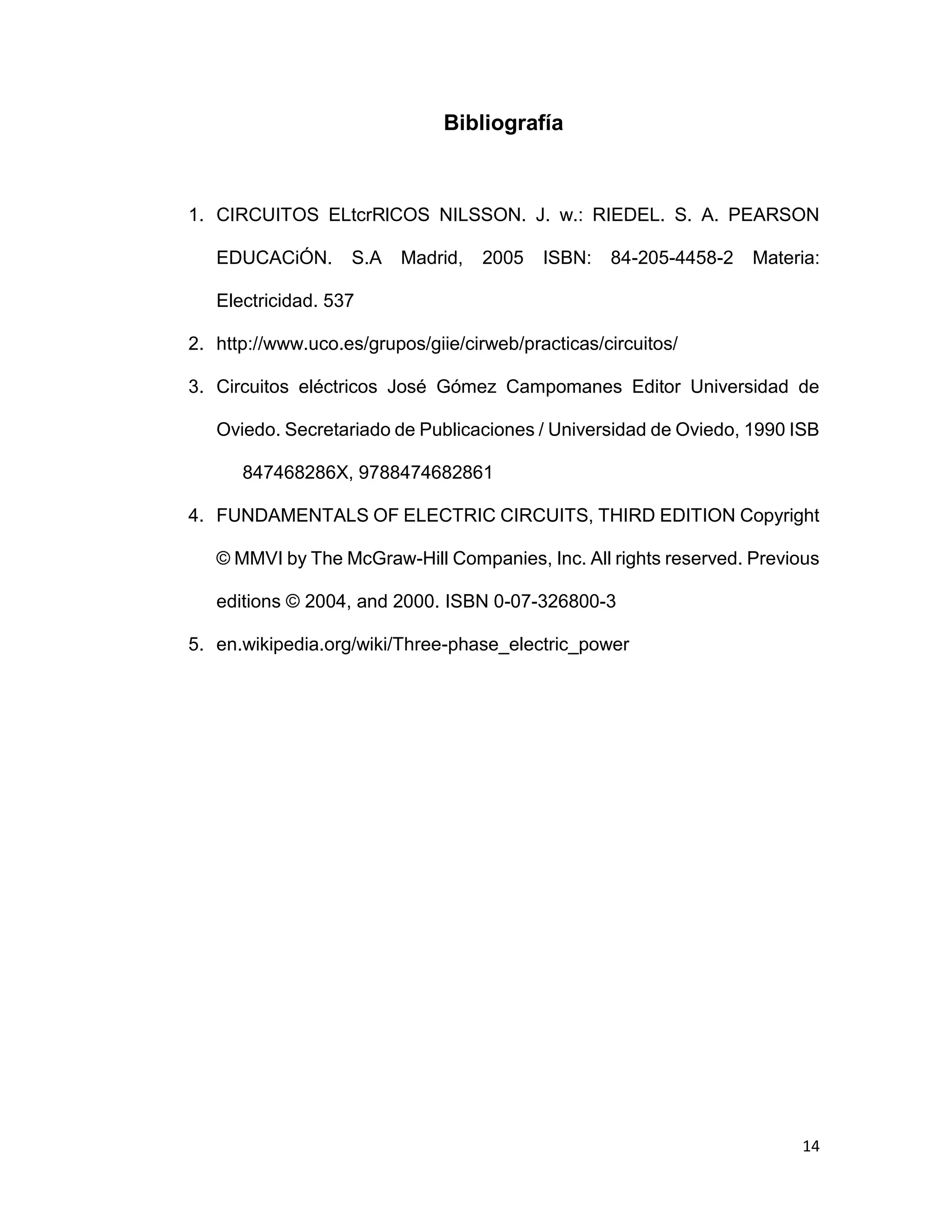14
Bibliografía
1. CIRCUITOS ELtcrRlCOS NILSSON. J. w.: RIEDEL. S. A. PEARSON
EDUCACiÓN. S.A Madrid, 2005 ISBN: 84-205-4458-2 Materia:
Electricidad. 537
2. http://www.uco.es/grupos/giie/cirweb/practicas/circuitos/
3. Circuitos eléctricos José Gómez Campomanes Editor Universidad de
Oviedo. Secretariado de Publicaciones / Universidad de Oviedo, 1990 ISB
847468286X, 9788474682861
4. FUNDAMENTALS OF ELECTRIC CIRCUITS, THIRD EDITION Copyright
© MMVI by The McGraw-Hill Companies, Inc. All rights reserved. Previous
editions © 2004, and 2000. ISBN 0-07-326800-3
5. en.wikipedia.org/wiki/Three-phase_electric_power
 