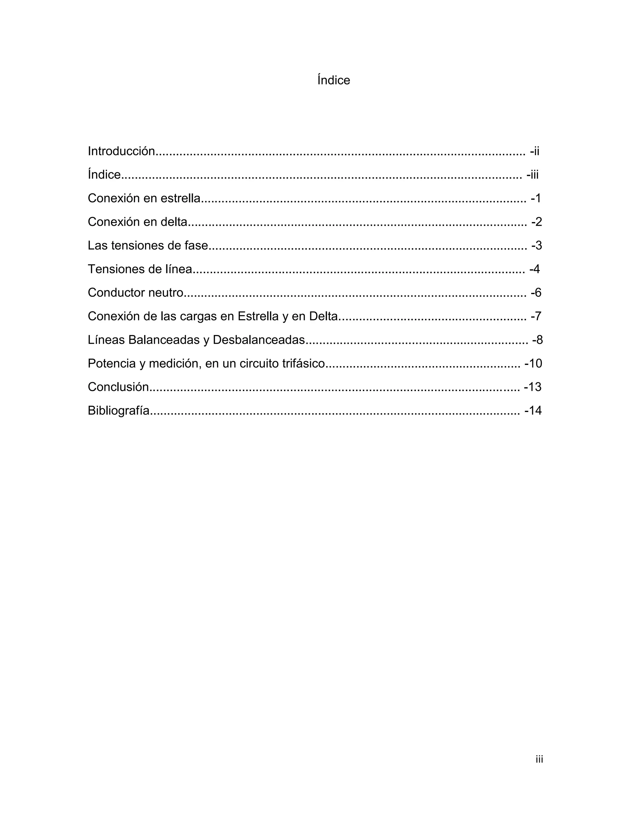 iii
Índice
Introducción............................................................................................................ -ii
Índice..................................................................................................................... -iii
Conexión en estrella............................................................................................... -1
Conexión en delta................................................................................................... -2
Las tensiones de fase............................................................................................. -3
Tensiones de línea................................................................................................. -4
Conductor neutro.................................................................................................... -6
Conexión de las cargas en Estrella y en Delta....................................................... -7
Líneas Balanceadas y Desbalanceadas................................................................. -8
Potencia y medición, en un circuito trifásico......................................................... -10
Conclusión............................................................................................................ -13
Bibliografía............................................................................................................ -14
 