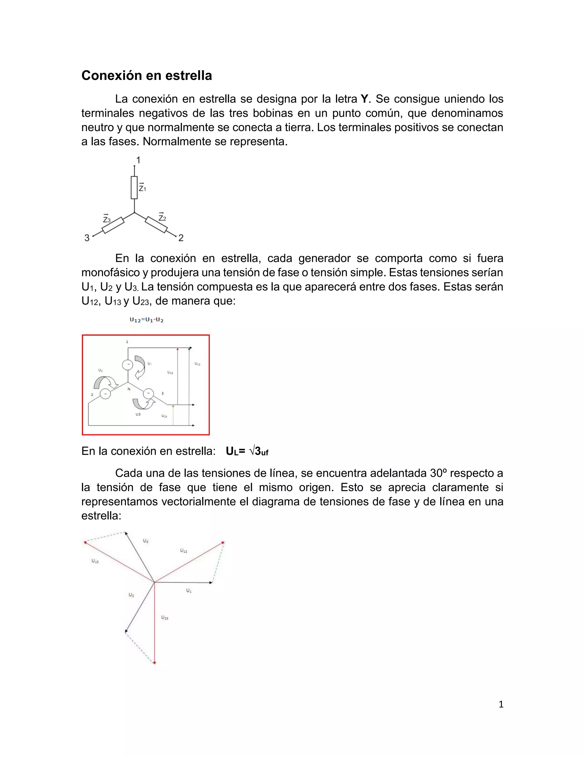 1
Conexión en estrella
La conexión en estrella se designa por la letra Y. Se consigue uniendo los
terminales negativos de las tres bobinas en un punto común, que denominamos
neutro y que normalmente se conecta a tierra. Los terminales positivos se conectan
a las fases. Normalmente se representa.
En la conexión en estrella, cada generador se comporta como si fuera
monofásico y produjera una tensión de fase o tensión simple. Estas tensiones serían
U1, U2 y U3. La tensión compuesta es la que aparecerá entre dos fases. Estas serán
U12, U13 y U23, de manera que:
En la conexión en estrella: UL= √3uf
Cada una de las tensiones de línea, se encuentra adelantada 30º respecto a
la tensión de fase que tiene el mismo origen. Esto se aprecia claramente si
representamos vectorialmente el diagrama de tensiones de fase y de línea en una
estrella:
 