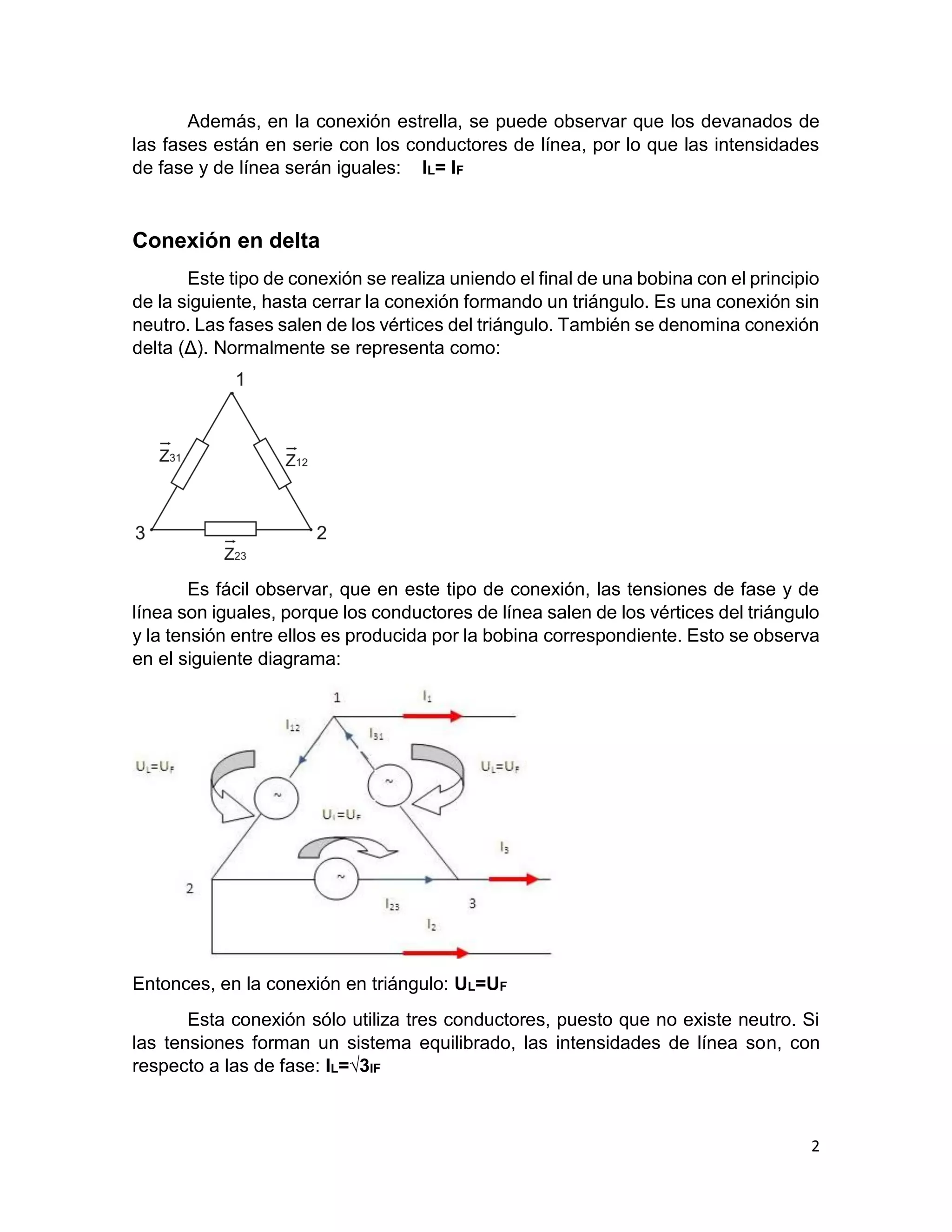 2
Además, en la conexión estrella, se puede observar que los devanados de
las fases están en serie con los conductores de línea, por lo que las intensidades
de fase y de línea serán iguales: IL= IF
Conexión en delta
Este tipo de conexión se realiza uniendo el final de una bobina con el principio
de la siguiente, hasta cerrar la conexión formando un triángulo. Es una conexión sin
neutro. Las fases salen de los vértices del triángulo. También se denomina conexión
delta (Δ). Normalmente se representa como:
Es fácil observar, que en este tipo de conexión, las tensiones de fase y de
línea son iguales, porque los conductores de línea salen de los vértices del triángulo
y la tensión entre ellos es producida por la bobina correspondiente. Esto se observa
en el siguiente diagrama:
Entonces, en la conexión en triángulo: UL=UF
Esta conexión sólo utiliza tres conductores, puesto que no existe neutro. Si
las tensiones forman un sistema equilibrado, las intensidades de línea son, con
respecto a las de fase: IL=√3IF
 