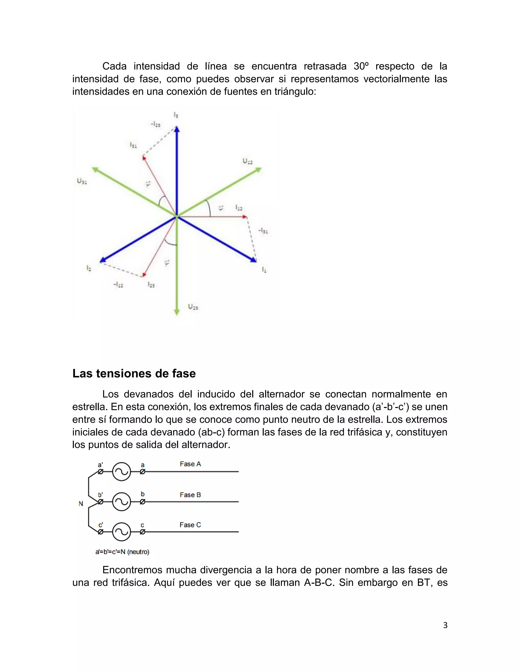 3
Cada intensidad de línea se encuentra retrasada 30º respecto de la
intensidad de fase, como puedes observar si representamos vectorialmente las
intensidades en una conexión de fuentes en triángulo:
Las tensiones de fase
Los devanados del inducido del alternador se conectan normalmente en
estrella. En esta conexión, los extremos finales de cada devanado (a’-b’-c’) se unen
entre sí formando lo que se conoce como punto neutro de la estrella. Los extremos
iniciales de cada devanado (ab-c) forman las fases de la red trifásica y, constituyen
los puntos de salida del alternador.
Encontremos mucha divergencia a la hora de poner nombre a las fases de
una red trifásica. Aquí puedes ver que se llaman A-B-C. Sin embargo en BT, es
 