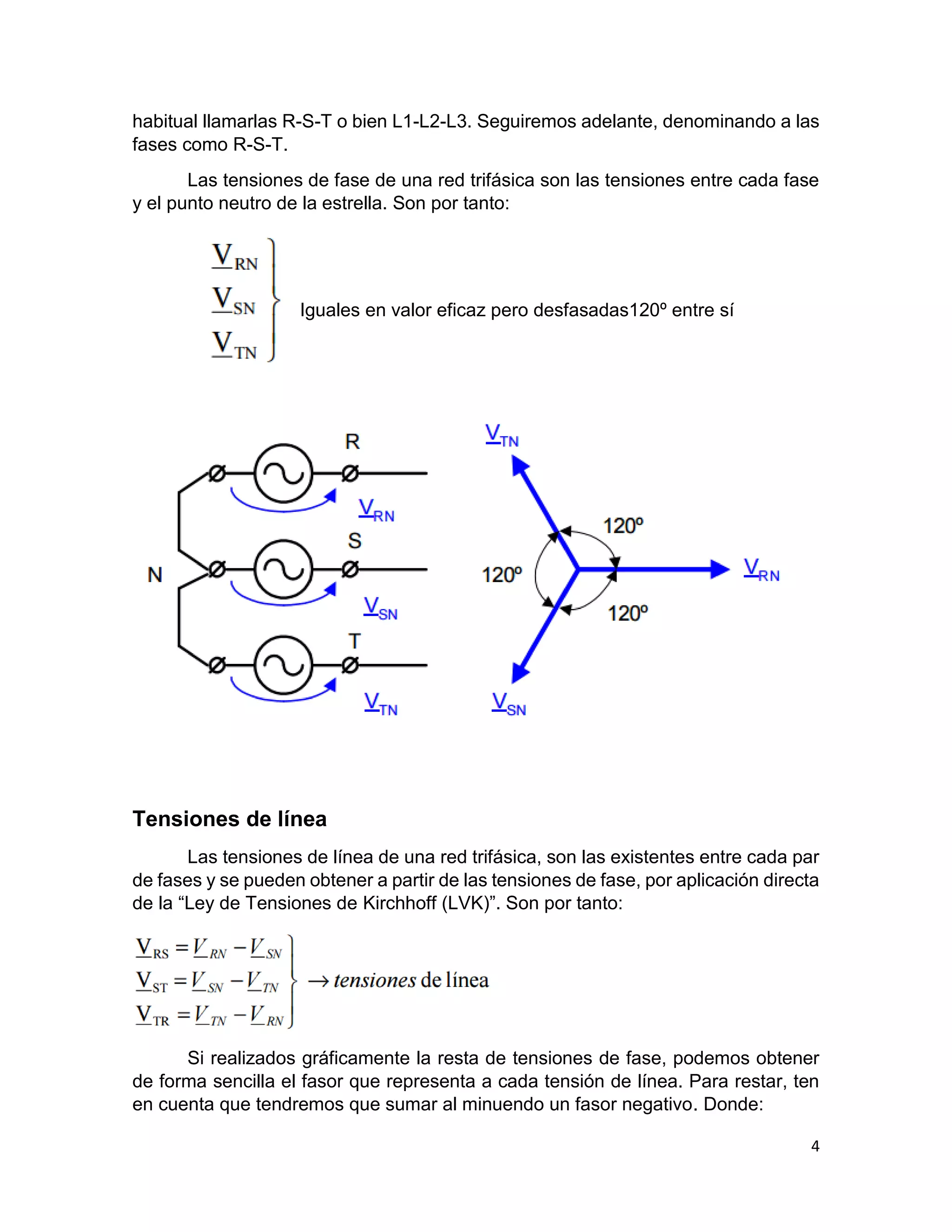 4
habitual llamarlas R-S-T o bien L1-L2-L3. Seguiremos adelante, denominando a las
fases como R-S-T.
Las tensiones de fase de una red trifásica son las tensiones entre cada fase
y el punto neutro de la estrella. Son por tanto:
Iguales en valor eficaz pero desfasadas120º entre sí
Tensiones de línea
Las tensiones de línea de una red trifásica, son las existentes entre cada par
de fases y se pueden obtener a partir de las tensiones de fase, por aplicación directa
de la “Ley de Tensiones de Kirchhoff (LVK)”. Son por tanto:
Si realizados gráficamente la resta de tensiones de fase, podemos obtener
de forma sencilla el fasor que representa a cada tensión de línea. Para restar, ten
en cuenta que tendremos que sumar al minuendo un fasor negativo. Donde:
 