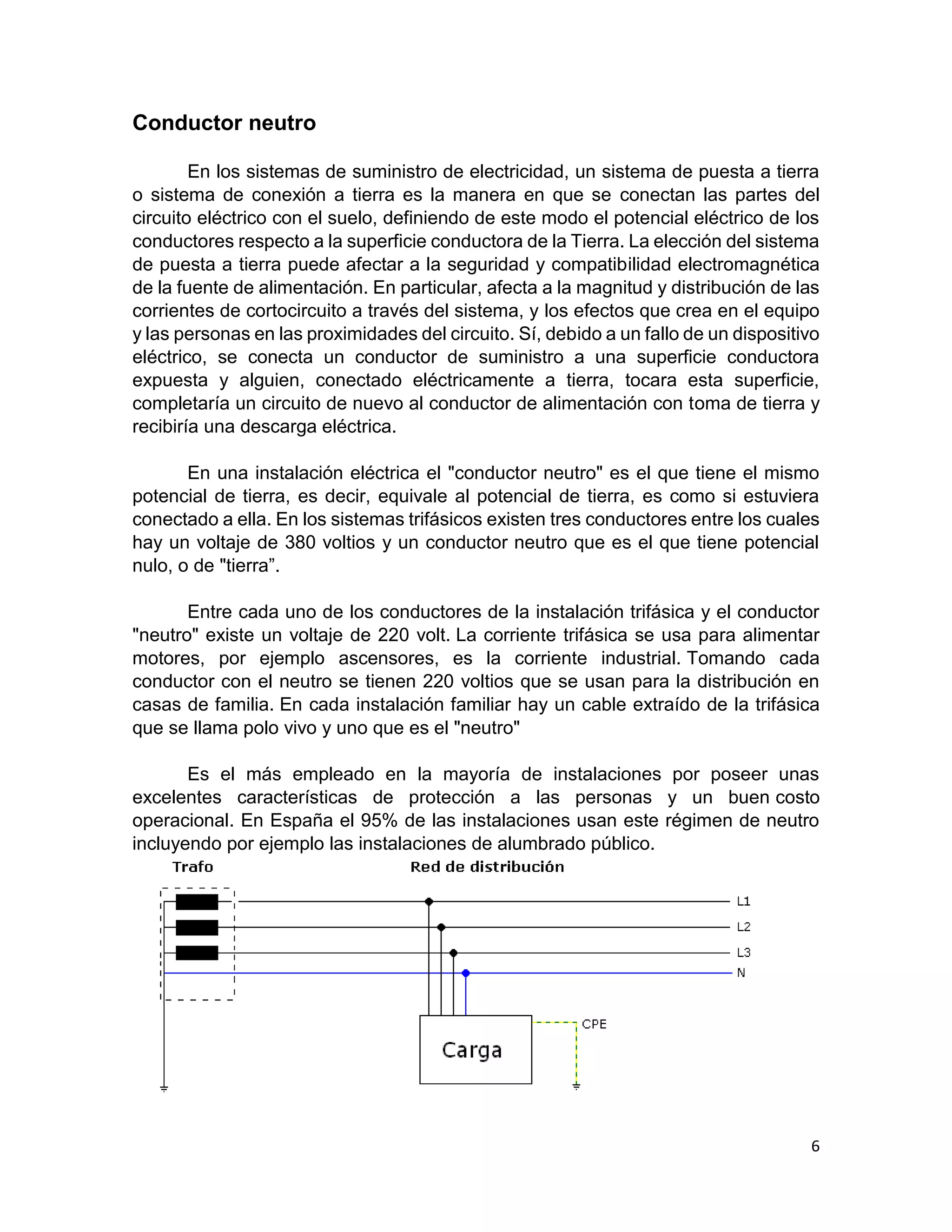 6
Conductor neutro
En los sistemas de suministro de electricidad, un sistema de puesta a tierra
o sistema de conexión a tierra es la manera en que se conectan las partes del
circuito eléctrico con el suelo, definiendo de este modo el potencial eléctrico de los
conductores respecto a la superficie conductora de la Tierra. La elección del sistema
de puesta a tierra puede afectar a la seguridad y compatibilidad electromagnética
de la fuente de alimentación. En particular, afecta a la magnitud y distribución de las
corrientes de cortocircuito a través del sistema, y los efectos que crea en el equipo
y las personas en las proximidades del circuito. Sí, debido a un fallo de un dispositivo
eléctrico, se conecta un conductor de suministro a una superficie conductora
expuesta y alguien, conectado eléctricamente a tierra, tocara esta superficie,
completaría un circuito de nuevo al conductor de alimentación con toma de tierra y
recibiría una descarga eléctrica.
En una instalación eléctrica el "conductor neutro" es el que tiene el mismo
potencial de tierra, es decir, equivale al potencial de tierra, es como si estuviera
conectado a ella. En los sistemas trifásicos existen tres conductores entre los cuales
hay un voltaje de 380 voltios y un conductor neutro que es el que tiene potencial
nulo, o de "tierra”.
Entre cada uno de los conductores de la instalación trifásica y el conductor
"neutro" existe un voltaje de 220 volt. La corriente trifásica se usa para alimentar
motores, por ejemplo ascensores, es la corriente industrial. Tomando cada
conductor con el neutro se tienen 220 voltios que se usan para la distribución en
casas de familia. En cada instalación familiar hay un cable extraído de la trifásica
que se llama polo vivo y uno que es el "neutro"
Es el más empleado en la mayoría de instalaciones por poseer unas
excelentes características de protección a las personas y un buen costo
operacional. En España el 95% de las instalaciones usan este régimen de neutro
incluyendo por ejemplo las instalaciones de alumbrado público.
 