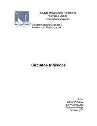 Instituto Universitario Politécnico
“Santiago Mariño”
Extensión Maracaibo.
Catedra: Circuitos Eléctricos II
Profesor: Lic. Fidel Angulo. G
Circuitos trifásicos
Autor:
Wilmer Peñaloza
C.I: V-22.050.752
Fecha de entrega:
06 / 03 / 2017
 