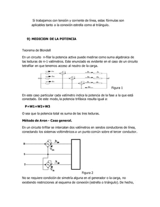 Si trabajamos con tensión y corriente de línea, estas fórmulas son
aplicables tanto a la conexión estrella como al triángulo.
9) MEDICION DE LA POTENCIA
Teorema de Blondell
En un circuito n-filar la potencia activa puede medirse como suma algebraica de
las lecturas de n-1 vatímetros. Este enunciado es evidente en el caso de un circuito
tetrafilar en que tenemos acceso al neutro de la carga.
Figura 1
En este caso particular cada vatímetro indica la potencia de la fase a la que está
conectado. De este modo, la potencia trifásica resulta igual a:
P=W1+W2+W3
O sea que la potencia total es suma de las tres lecturas.
Método de Aron - Caso general.
En un circuito trifilar se intercalan dos vatímetros en sendos conductores de línea,
conectando los sistemas voltimétricos a un punto común sobre el tercer conductor.
Figura 2
No se requiere condición de simetría alguna en el generador o la carga, no
existiendo restricciones al esquema de conexión (estrella o triángulo). De hecho,
 