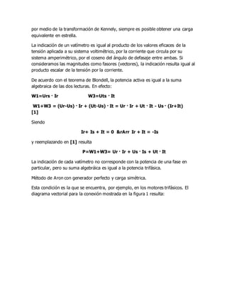 por medio de la transformación de Kennely, siempre es posible obtener una carga
equivalente en estrella.
La indicación de un vatímetro es igual al producto de los valores eficaces de la
tensión aplicada a su sistema voltimétrico, por la corriente que circula por su
sistema amperimétrico, por el coseno del ángulo de defasaje entre ambas. Si
consideramos las magnitudes como fasores (vectores), la indicación resulta igual al
producto escalar de la tensión por la corriente.
De acuerdo con el teorema de Blondell, la potencia activa es igual a la suma
algebraica de las dos lecturas. En efecto:
W1=Urs · Ir W3=Uts · It
W1+W3 = (Ur-Us) · Ir + (Ut-Us) · It = Ur · Ir + Ut · It - Us · (Ir+It)
[1]
Siendo
Ir+ Is + It = 0 &rArr Ir + It = -Is
y reemplazando en [1] resulta
P=W1+W3= Ur · Ir + Us · Is + Ut · It
La indicación de cada vatímetro no corresponde con la potencia de una fase en
particular, pero su suma algebráica es igual a la potencia trifásica.
Método de Aron con generador perfecto y carga simétrica.
Esta condición es la que se encuentra, por ejemplo, en los motores trifásicos. El
diagrama vectorial para la conexión mostrada en la figura 1 resulta:
 