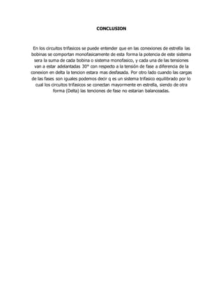 CONCLUSION
En los circuitos trifasicos se puede entender que en las conexiones de estrella las
bobinas se comportan monofasicamente de esta forma la potencia de este sistema
sera la suma de cada bobina o sistema monofasico, y cada una de las tensiones
van a estar adelantadas 30° con respecto a la tensión de fase a diferencia de la
conexion en delta la tencion estara mas desfasada. Por otro lado cuando las cargas
de las fases son iguales podemos decir q es un sistema trifasico equilibrado por lo
cual los circuitos trifasicos se conectan mayormente en estrella, siendo de otra
forma (Delta) las tenciones de fase no estarian balanceadas.
 