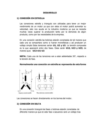 DESARROLLO
1) CONEXIÓN EN ESTRELLA
Las conexiones estrella y triangulo son utilizadas para tener un mejor
rendimiento de un motor ya que con estos el motor podrá aumentar su
velocidad, esto nos ayuda en la industria moderna ya que se necesita
muchas veces superar la producción tanto por la demanda de algún
producto, como por las necesidades de la empresa.
En una conexión estrella las bobinas estarán conectadas de tal manera que
cada una se comportara como si fueran monofásicas y así producen un
voltaje simple Estas tensiones serían U1, U2 y U3. La tensión compuesta
es la que aparecerá entre dos fases. Estas serán U12, U13 y U23, de
manera que: U12=U1-U2
NOTA: Cada una de las tensiones van a estar adelantadas 30°, respecto a
la tensión de fase.
Normalmente una conexión en estrella se representa de esta forma
Las conexiones se hacen directamente en los bornes del motor.
2) CONEXIÓN EN DELTA
En una conexión triangulo las fases o bobinas estarán conectadas de
diferente manera ya que en esta fase o secuencia será un voltaje mas
 