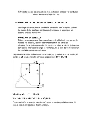 Entre cada uno de los conductores de la instalación trifásica y el conductor
"neutro" existe un voltaje de 220v.
6) CONEXION DE LAS CARGAS EN ESTRELLA Y EN DELTA
Las cargas trifásicas podrán conectarse en estrella o en triángulo, cuando
las cargas de las tres fases son iguales diremos que el sistema es un
sistema trifásico equilibrado.
CONEXIÓN EN ESTRELLA
Diferenciamos valores de línea marcados con el subíndice L que son los de
nuestra red eléctrica, los que podremos medir en los cables de
alimentación, o en los terminales del pupitre del taller. Y valores de fase que
son los que atraviesan la carga, la resistencia. En el caso de un motor serían
las tres bobinas internas del motor.
Lógicamente la IFases es la misma que la ILinea, ya que el cable no se divide, en
cambio la UL se va a repartir entre dos cargas siendo UF = UL/√3
Uf = UL / √3 // If = IL
P = 3 Uf * If = 3 UL/√3 * IL = √3 UL IL
Como conclusión la potencia eléctrica es 3 veces la tensión por la intensidad de
línea o medida en los cables de alimentación.
 