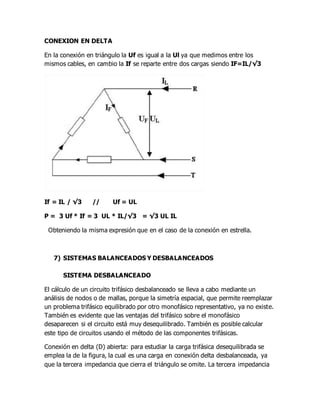 CONEXION EN DELTA
En la conexión en triángulo la Uf es igual a la Ul ya que medimos entre los
mismos cables, en cambio la If se reparte entre dos cargas siendo IF=IL/√3
If = IL / √3 // Uf = UL
P = 3 Uf * If = 3 UL * IL/√3 = √3 UL IL
Obteniendo la misma expresión que en el caso de la conexión en estrella.
7) SISTEMAS BALANCEADOS Y DESBALANCEADOS
SISTEMA DESBALANCEADO
El cálculo de un circuito trifásico desbalanceado se lleva a cabo mediante un
análisis de nodos o de mallas, porque la simetría espacial, que permite reemplazar
un problema trifásico equilibrado por otro monofásico representativo, ya no existe.
También es evidente que las ventajas del trifásico sobre el monofásico
desaparecen si el circuito está muy desequilibrado. También es posible calcular
este tipo de circuitos usando el método de las componentes trifásicas.
Conexión en delta (D) abierta: para estudiar la carga trifásica desequilibrada se
emplea la de la figura, la cual es una carga en conexión delta desbalanceada, ya
que la tercera impedancia que cierra el triángulo se omite. La tercera impedancia
 