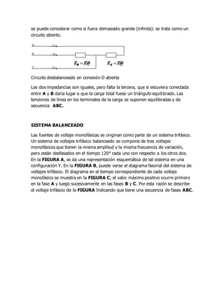 se puede considerar como si fuera demasiado grande (infinita): se trata como un
circuito abierto.
Circuito desbalanceado en conexión D abierta
Las dos impedancias son iguales, pero falta la tercera, que si estuviera conectada
entre A y B daría lugar a que la carga total fuese un triángulo equilibrado. Las
tensiones de línea en los terminales de la carga se suponen equilibradas y de
secuencia ABC.
SISTEMA BALANCEADO
Las fuentes de voltaje monofásicas se originan como parte de un sistema trifásico.
Un sistema de voltajes trifásico balanceado se compone de tres voltajes
monofásicos que tienen la misma amplitud y la misma frecuencia de variación,
pero están desfasados en el tiempo 120° cada uno con respecto a los otros dos.
En la FIGURA A, se da una representación esquemática de tal sistema en una
configuración Y. En la FIGURA B, puede verse el diagrama fasorial del sistema de
voltajes trifásico. El diagrama en el tiempo correspondiente de cada voltaje
monofásico se muestra en la FIGURA C; el valor máximo positivo ocurre primero
en la fase A y luego sucesivamente en las fases B y C. Por esta razón se describe
el voltaje trifásico de la FIGURA Indicando que tiene una secuencia de fases ABC.
 