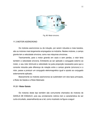11
Fig. 86: Motor síncrono
11.3 MOTOR ASSÍNCRONO
Os motores assíncronos ou de indução, por serem robustos e mais baratos,
são os motores mais largamente empregados na indústria. Nestes motores, o campo
girante tem a velocidade síncrona, como nas máquinas síncronas.
Teoricamente, para o motor girando em vazio e sem perdas, o rotor teria
também a velocidade síncrona. Entretanto ao ser aplicado o conjugado externo ao
motor, o seu rotor diminuirá a velocidade na justa proporção necessária para que a
corrente induzida pela diferença de rotação entre o campo girante (síncrono) e o
rotor, passe a produzir um conjugado eletromagnético igual e oposto ao conjugado
externamente aplicado.
Basicamente os motores assíncronos se subdividem em dois tipos principais,
o Rotor de Gaiola e o Rotor Bobinado
11.3.1 Rotor Gaiola
Os motores deste tipo também são comumente chamados de motores de
GAIOLA DE ESQUILO, pois seu enrolamento rotórico tem a característica de ser
curto-circuitado, assemelhando-se a tal, como mostrado na figura a seguir:
 