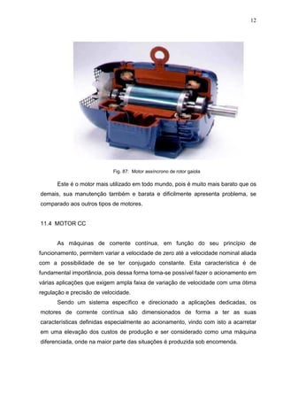 12
Fig. 87: Motor assíncrono de rotor gaiola
Este é o motor mais utilizado em todo mundo, pois é muito mais barato que os
demais, sua manutenção também e barata e dificilmente apresenta problema, se
comparado aos outros tipos de motores.
11.4 MOTOR CC
As máquinas de corrente contínua, em função do seu princípio de
funcionamento, permitem variar a velocidade de zero até a velocidade nominal aliada
com a possibilidade de se ter conjugado constante. Esta característica é de
fundamental importância, pois dessa forma torna-se possível fazer o acionamento em
várias aplicações que exigem ampla faixa de variação de velocidade com uma ótima
regulação e precisão de velocidade.
Sendo um sistema específico e direcionado a aplicações dedicadas, os
motores de corrente contínua são dimensionados de forma a ter as suas
características definidas especialmente ao acionamento, vindo com isto a acarretar
em uma elevação dos custos de produção e ser considerado como uma máquina
diferenciada, onde na maior parte das situações é produzida sob encomenda.
 