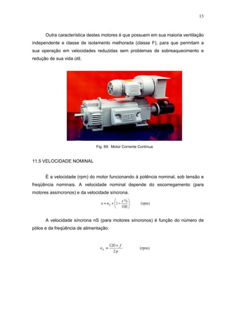 13
Outra característica destes motores é que possuem em sua maioria ventilação
independente e classe de isolamento melhorada (classe F), para que permitam a
sua operação em velocidades reduzidas sem problemas de sobreaquecimento e
redução de sua vida útil.
Fig. 89: Motor Corrente Contínua
11.5 VELOCIDADE NOMINAL
É a velocidade (rpm) do motor funcionando à potência nominal, sob tensão e
freqüência nominais. A velocidade nominal depende do escorregamento (para
motores assíncronos) e da velocidade síncrona.
A velocidade síncrona nS (para motores síncronos) é função do número de
pólos e da freqüência de alimentação:
 