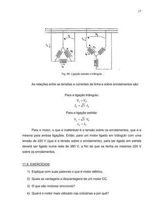 17
.
Fig. 96: Ligação estrela e triângulo
As relações entre as tensões e correntes de linha e sobre enrolamentos são:
Para a ligação triângulo:
Para a ligação estrela:
Para o motor, o que é inalterável é a tensão sobre os enrolamentos, que é a
mesma para ambas ligações. Então, para um motor ligado em triângulo com uma
tensão de 220 V (que é a tensão sobre o enrolamento), para ser ligado em estrela
deverá ser ligado numa rede de 380 V, a fim de que se tenha os mesmos 220 V
sobre os enrolamentos.
11.8 EXERCÍCIOS
1) Explique com suas palavras o que é motor elétrico.
2) Quais as vantagens e desvantagens de um motor CC.
3) O que são motores síncronos?
4) Qual é o motor mais utilizado nas indústrias e por quê?
 