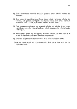 18
5) Qual a corrente de um motor de 20CV ligado na tensão trifásica nominal de
Joinville?
6) Se o motor da questão anterior fosse ligado estrela na tensão trifásica de
Joinville, este poderia ser ligado em alguma cidade com tensão nominal
trifásica de 220V? Se sim, qual seria a corrente de linha deste?
7) Faça o esquema de ligação em uma rede trifásica em Joinville de um motor
monofásico, um motor trifásico ligado em estrela e outro motor trifásico ligado
em triângulo.
8) Se um motor ligado em estrela tem a tensão nominal de 380V, qual é a
tensão de ligação em triângulo? Explique sua resposta.
9) Calcule a rotação de um motor síncrono de VI pólos ligados em 60Hz.
10)Calcule a rotação de um motor assíncrono de II pólos, 60Hz com 3% de
escorregamento.
 