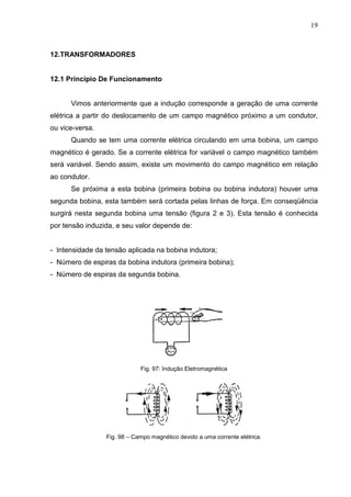 19
12.TRANSFORMADORES
12.1 Princípio De Funcionamento
Vimos anteriormente que a indução corresponde a geração de uma corrente
elétrica a partir do deslocamento de um campo magnético próximo a um condutor,
ou vice-versa.
Quando se tem uma corrente elétrica circulando em uma bobina, um campo
magnético é gerado. Se a corrente elétrica for variável o campo magnético também
será variável. Sendo assim, existe um movimento do campo magnético em relação
ao condutor.
Se próxima a esta bobina (primeira bobina ou bobina indutora) houver uma
segunda bobina, esta também será cortada pelas linhas de força. Em conseqüência
surgirá nesta segunda bobina uma tensão (figura 2 e 3). Esta tensão é conhecida
por tensão induzida, e seu valor depende de:
- Intensidade da tensão aplicada na bobina indutora;
- Número de espiras da bobina indutora (primeira bobina);
- Número de espiras da segunda bobina.
Fig. 97: Indução Eletromagnética
Fig. 98 – Campo magnético devido a uma corrente elétrica.
 