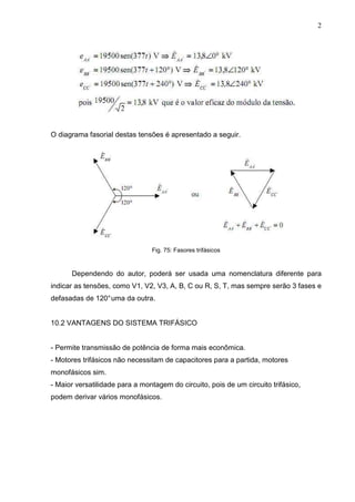 2
O diagrama fasorial destas tensões é apresentado a seguir.
Fig. 75: Fasores trifásicos
Dependendo do autor, poderá ser usada uma nomenclatura diferente para
indicar as tensões, como V1, V2, V3, A, B, C ou R, S, T, mas sempre serão 3 fases e
defasadas de 120°uma da outra.
10.2 VANTAGENS DO SISTEMA TRIFÁSICO
- Permite transmissão de potência de forma mais econômica.
- Motores trifásicos não necessitam de capacitores para a partida, motores
monofásicos sim.
- Maior versatilidade para a montagem do circuito, pois de um circuito trifásico,
podem derivar vários monofásicos.
 