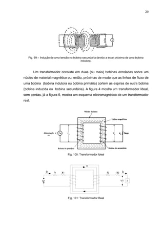 20
Fig. 99 – Indução de uma tensão na bobina secundária devido a estar próxima de uma bobina
indutora.
Um transformador consiste em duas (ou mais) bobinas enroladas sobre um
núcleo de material magnético ou, então, próximas de modo que as linhas de fluxo de
uma bobina (bobina indutora ou bobina primária) cortem as espiras de outra bobina
(bobina induzida ou bobina secundária). A figura 4 mostra um transformador Ideal,
sem perdas, já a figura 5, mostra um esquema eletromagnético de um transformador
real.
Fig. 100: Transformador Ideal
Fig. 101: Transformador Real
 