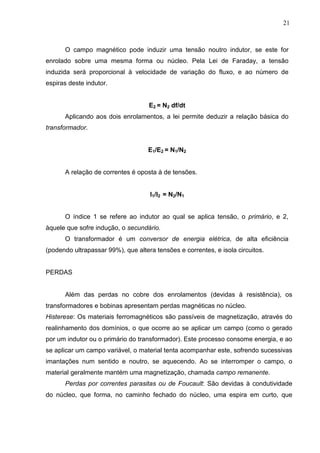 21
O campo magnético pode induzir uma tensão noutro indutor, se este for
enrolado sobre uma mesma forma ou núcleo. Pela Lei de Faraday, a tensão
induzida será proporcional à velocidade de variação do fluxo, e ao número de
espiras deste indutor.
E2 = N2 df/dt
Aplicando aos dois enrolamentos, a lei permite deduzir a relação básica do
transformador.
E1/E2 = N1/N2
A relação de correntes é oposta à de tensões.
I1/I2 = N2/N1
O índice 1 se refere ao indutor ao qual se aplica tensão, o primário, e 2,
àquele que sofre indução, o secundário.
O transformador é um conversor de energia elétrica, de alta eficiência
(podendo ultrapassar 99%), que altera tensões e correntes, e isola circuitos.
PERDAS
Além das perdas no cobre dos enrolamentos (devidas à resistência), os
transformadores e bobinas apresentam perdas magnéticas no núcleo.
Histerese: Os materiais ferromagnéticos são passíveis de magnetização, através do
realinhamento dos domínios, o que ocorre ao se aplicar um campo (como o gerado
por um indutor ou o primário do transformador). Este processo consome energia, e ao
se aplicar um campo variável, o material tenta acompanhar este, sofrendo sucessivas
imantações num sentido e noutro, se aquecendo. Ao se interromper o campo, o
material geralmente mantém uma magnetização, chamada campo remanente.
Perdas por correntes parasitas ou de Foucault: São devidas à condutividade
do núcleo, que forma, no caminho fechado do núcleo, uma espira em curto, que
 