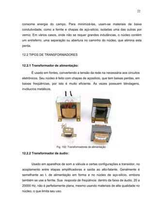 22
consome energia do campo. Para minimizá-las, usam-se materiais de baixa
condutividade, como a ferrite e chapas de aço-silício, isoladas uma das outras por
verniz. Em vários casos, onde não se requer grandes indutâncias, o núcleo contém
um entreferro, uma separação ou abertura no caminho do núcleo, que elimina esta
perda.
12.2 TIPOS DE TRANSFORMADORES
12.2.1 Transformador de alimentação:
É usado em fontes, convertendo a tensão da rede na necessária aos circuitos
eletrônicos. Seu núcleo é feito com chapas de açosilício, que tem baixas perdas, em
baixas freqüências, por isto é muito eficiente. Às vezes possuem blindagens,
invólucros metálicos.
Fig. 102: Transformadores de alimentação
12.2.2 Transformador de áudio:
Usado em aparelhos de som a válvula e certas configurações a transistor, no
acoplamento entre etapas amplificadoras e saída ao alto-falante. Geralmente é
semelhante ao t. de alimentação em forma e no núcleo de aço-silício, embora
também se use a ferrite. Sua resposta de freqüência dentro da faixa de áudio, 20 a
20000 Hz, não é perfeitamente plana, mesmo usando materiais de alta qualidade no
núcleo, o que limita seu uso.
 