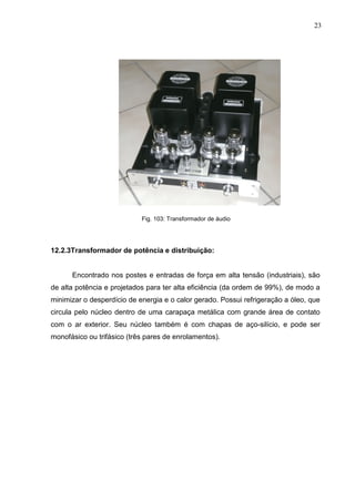 23
Fig. 103: Transformador de áudio
12.2.3Transformador de potência e distribuição:
Encontrado nos postes e entradas de força em alta tensão (industriais), são
de alta potência e projetados para ter alta eficiência (da ordem de 99%), de modo a
minimizar o desperdício de energia e o calor gerado. Possui refrigeração a óleo, que
circula pelo núcleo dentro de uma carapaça metálica com grande área de contato
com o ar exterior. Seu núcleo também é com chapas de aço-silício, e pode ser
monofásico ou trifásico (três pares de enrolamentos).
 