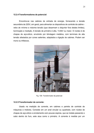 25
12.2.4 Transformadores de potencial:
Encontra-se nas cabines de entrada de energia, fornecendo a tensão
secundária de 220V, em geral, para alimentar os dispositivos de controle da cabine -
reles de mínima e máxima tensão (que desarmam o disjuntor fora destes limites),
iluminação e medição. A tensão de primário é alta, 13.8kV ou maior. O núcleo é de
chapas de aço-sílicio, envolvido por blindagem metálica, com terminais de alta
tensão afastados por cones salientes, adaptados a ligação às cabines. Podem ser
mono ou trifásicos.
Fig. 106: Transformador de potencial
12.2.5 Transformador de corrente:
Usado na medição de corrente, em cabines e painéis de controle de
máquinas e motores. Consiste em um anel circular ou quadrado, com núcleo de
chapas de aço-sílicio e enrolamento com poucas espiras, que se instala passando o
cabo dentro do furo, este atua como o primário. A corrente é medida por um
 