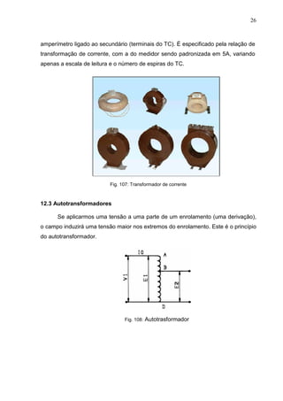 26
amperímetro ligado ao secundário (terminais do TC). É especificado pela relação de
transformação de corrente, com a do medidor sendo padronizada em 5A, variando
apenas a escala de leitura e o número de espiras do TC.
Fig. 107: Transformador de corrente
12.3 Autotransformadores
Se aplicarmos uma tensão a uma parte de um enrolamento (uma derivação),
o campo induzirá uma tensão maior nos extremos do enrolamento. Este é o princípio
do autotransformador.
Fig. 108: Autotrasformador
 