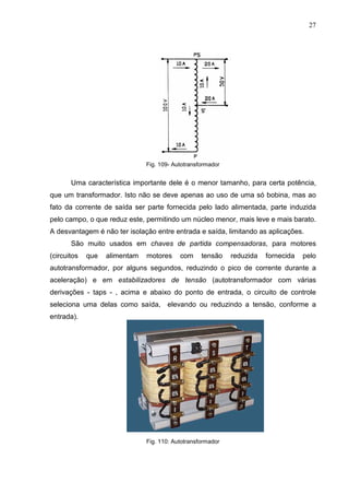 27
Fig. 109- Autotransformador
Uma característica importante dele é o menor tamanho, para certa potência,
que um transformador. Isto não se deve apenas ao uso de uma só bobina, mas ao
fato da corrente de saída ser parte fornecida pelo lado alimentada, parte induzida
pelo campo, o que reduz este, permitindo um núcleo menor, mais leve e mais barato.
A desvantagem é não ter isolação entre entrada e saída, limitando as aplicações.
São muito usados em chaves de partida compensadoras, para motores
(circuitos que alimentam motores com tensão reduzida fornecida pelo
autotransformador, por alguns segundos, reduzindo o pico de corrente durante a
aceleração) e em estabilizadores de tensão (autotransformador com várias
derivações - taps - , acima e abaixo do ponto de entrada, o circuito de controle
seleciona uma delas como saída, elevando ou reduzindo a tensão, conforme a
entrada).
Fig. 110: Autotransformador
 