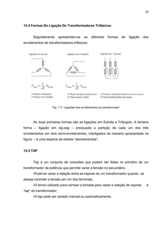 28
12.4 Formas De Ligação De Transformadores Trifásicos
Seguidamente apresentam-se as diferente formas de ligação dos
enrolamentos de transformadores trifásicos:
Fig. 111: Ligações dos enrolamentos do transformador
As duas primeiras formas são as ligações em Estrela e Triângulo. A terceira
forma – ligação em zig-zag – pressupõe a partição de cada um dos três
enrolamentos em dois semi-enrolamentos, interligados da maneira apresentada na
figura – é uma espécie de estrela “desmembrada”.
12.5 TAP
Tap é um conjunto de conexões que podem ser feitas no primário de um
transformador de potência que permite variar a tensão no secundário.
•Pode-se variar a relação entre as espiras de um transformador quando se
deseja controlar a tensão em um dos terminais.
•O termo utilizado para nomear a tomada para variar a relação de espiras é
“tap” do transformador;
•O tap pode ser variado manual ou automaticamente.
 