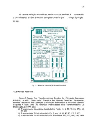 29
No caso de variação automática a tensão num dos terminais é comparada
a uma referência e o erro é utilizado para gerar um sinal que corrige a posição
do tap.
Fig. 112: Placa de identificação do transformador
12.6 Valores Nominais
Como O Estudo Dos Transformadores Envolve As Principais Grandezas
Elétricas, A ABNT (Associação Brasileira De Normas Técnicas) Estabeleceu
Normas Nacionais De Operação, Construção, Manutenção E Uso Dos Mesmos.
Segundo A NBR 5440, As Potências Padronizadas Para Transformadores De
Distribuição, Em kVA, São:
a) Transformador Monofásico Instalado Em Poste: 3; 5; 10; 15; 25; 37,5; 50;
75; 100
b) Transformador Trifásico Instalado Em Poste: 15; 30; 45; 75; 112,5; 150
c) Transformador Trifásico Instalado Em Plataforma: 225; 300; 500; 750; 1000
 