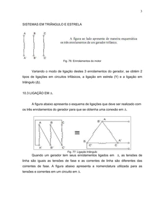 3
SISTEMAS EM TRIÂNGULO E ESTRELA
Fig. 76: Enrrolamentos do motor
Variando o modo de ligação destes 3 enrolamentos do gerador, se obtém 2
tipos de ligações em circuitos trifásicos, a ligação em estrela (Y) e a ligação em
triângulo (∆).
10.3 LIGAÇÃO EM ∆.
A figura abaixo apresenta o esquema de ligações que deve ser realizado com
os três enrolamentos do gerador para que se obtenha uma conexão em ∆.
Fig. 77: Ligação triângulo
Quando um gerador tem seus enrolamentos ligados em ∆, as tensões de
linha são iguais as tensões de fase e as correntes de linha são diferentes das
correntes de fase. A figura abaixo apresenta a nomenclatura utilizada para as
tensões e correntes em um circuito em ∆.
 