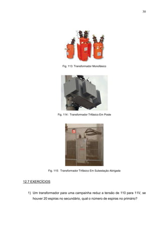 30
Fig. 113: Transformador Monofásico
Fig. 114 : Transformador Trifásico Em Poste
Fig. 115: Transformador Trifásico Em Subestação Abrigada
12.7 EXERCÍCIOS
1) Um transformador para uma campainha reduz a tensão de 110 para 11V, se
houver 20 espiras no secundário, qual o número de espiras no primário?
 