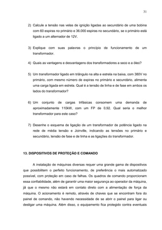 31
2) Calcule a tensão nas velas de ignição ligadas ao secundário de uma bobina
com 60 espiras no primário e 36.000 espiras no secundário, se o primário está
ligado a um alternador de 12V.
3) Explique com suas palavras o princípio de funcionamento de um
transformador.
4) Quais as vantagens e desvantagens dos transformadores a seco e a óleo?
5) Um transformador ligado em triângulo na alta e estrela na baixa, com 380V no
primário, com mesmo número de expiras no primário e secundário, alimenta
uma carga ligada em estrela. Qual é a tensão de linha e de fase em ambos os
lados do transformador?
6) Um conjunto de cargas trifásicas consomem uma demanda de
aproximadamente 110kW, com um FP de 0,92. Qual seria o melhor
transformador para este caso?
7) Desenhe o esquema de ligação de um transformador de potência ligado na
rede de média tensão e Joinville, indicando as tensões no primário e
secundário, tensão de fase e de linha e as ligações do transformador.
13. DISPOSITIVOS DE PROTEÇÃO E COMANDO
A instalação de máquinas diversas requer uma grande gama de dispositivos
que possibilitem o perfeito funcionamento, de preferência o mais automatizado
possível, com proteção em caso de falhas. Os quadros de comando proporcionam
essa confiabilidade, além de garantir uma maior segurança ao operador da máquina,
já que o mesmo não estará em contato direto com a alimentação de força da
máquina. O acionamento é remoto, através de chaves que se encontram fora do
painel de comando, não havendo necessidade de se abrir o painel para ligar ou
desligar uma máquina. Além disso, o equipamento fica protegido contra eventuais
 