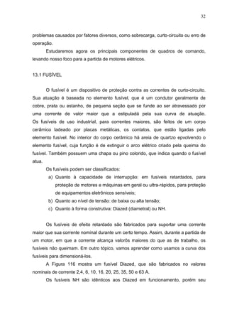 32
problemas causados por fatores diversos, como sobrecarga, curto-circuito ou erro de
operação.
Estudaremos agora os principais componentes de quadros de comando,
levando nosso foco para a partida de motores elétricos.
13.1 FUSÍVEL
O fusível é um dispositivo de proteção contra as correntes de curto-circuito.
Sua atuação é baseada no elemento fusível, que é um condutor geralmente de
cobre, prata ou estanho, de pequena seção que se funde ao ser atravessado por
uma corrente de valor maior que a estipuladá pela sua curva de atuação.
Os fusíveis de uso industríal, para correntes maiores, são feitos de um corpo
cerâmico ladeado por placas metálicas, os contatos, que estão ligadas pelo
elemento fusível. No interior do corpo cerâmico há areia de quartzo epvolvendo o
elemento fusível, cuja função é de extinguir o arco elétrico criado pela queima do
fusível. Também possuem uma chapa ou pino colorido, que indica quando o fusível
atua.
Os fusíveis podem ser classificados:
a) Quanto à capacidade de interrupção: em fusíveis retardados, para
proteção de motores e máquinas em geral ou ultra-rápidos, para proteção
de equipamentos eletrônicos sensíveis;
b) Quanto ao nível de tensão: de baixa ou alta tensão;
c) Quanto à forma construtiva: Diazed (diametral) ou NH.
Os fusíveis de efeito retardado são fabricados para suportar uma corrente
maior que sua corrente nominal durante um certo tempo. Assim, durante a partida de
um motor, em que a corrente alcança valorõs maiores do que as de trabalho, os
fusíveis não queimam. Em outro tópico, vamos aprender como usamos a curva dos
fusíveis para dimensioná-los.
A Figura 116 mostra um fusível Diazed, que são fabricados no valores
nominais de corrente 2,4, 6, 10, 16, 20, 25, 35, 50 e 63 A.
Os fusíveis NH são idênticos aos Diazed em funcionamento, porém seu
 