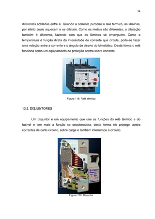 34
diferentes soldadas entre si. Quando a corrente percorre o relé térmico, as lâminas,
por efeito Joule aquecem e se dilatam. Como os metais são diferentes, a dilatação
também é diferente, fazendo com que as lâminas se enverguem. Como a
temperatura é função direta da intensidade de corrente que circula, pode-se fazer
uma relação entre a corrente e o ângulo de desvio do bimetálico. Desta forma o relé
funciona como um equipamento de proteção contra sobre corrente.
Figura 118: Relé térmico
13.3. DISJUNTORES
Um disjuntor é um equipamento que une as funções do relé térmico e do
fusível e tem mais a função se seccionadora, desta forma ele protege contra
correntes de curto circuito, sobre carga e também interrompe o circuito.
Figura 119: Disjuntor
 