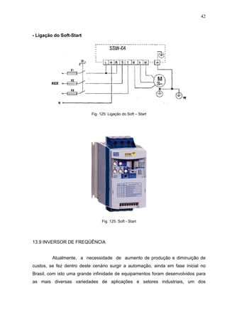 42
- Ligação do Soft-Start
Fig. 125: Ligação do Soft – Start
Fig. 125: Soft - Start
13.9 INVERSOR DE FREQÜÊNCIA
Atualmente, a necessidade de aumento de produção e diminuição de
custos, se fez dentro deste cenário surgir a automação, ainda em fase inicial no
Brasil, com isto uma grande infinidade de equipamentos foram desenvolvidos para
as mais diversas variedades de aplicações e setores industriais, um dos
 