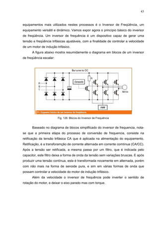 43
equipamentos mais utilizados nestes processos é o Inversor de Freqüência, um
equipamento versátil e dinâmico. Vamos expor agora o princípio básico do inversor
de freqüência. Um inversor de frequência é um dispositivo capaz de gerar uma
tensão e freqüência trifásicas ajustáveis, com a finalidade de controlar a velocidade
de um motor de indução trifásico.
A figura abaixo mostra resumidamente o diagrama em blocos de um inversor
de freqüência escalar:
Fig. 126: Blocos do Inversor de Frequência
Baseado no diagrama de blocos simplificado do inversor de frequencia, nota-
se que a primeira etapa do processo de conversão de frequencia, consiste na
retificação da tensão trifásica CA que é aplicada na alimentação do equipamento.
Retificação, é a transforamção de corrente alternada em corrente comtínua (CA/CC).
Após a tensão ser retificada, a mesma passa por um filtro, que é indicada pelo
capacitor, este filtro deixa a forma de onda da tensão sem variações bruscas. E após
produzir uma tensão contínua, esta é transformada novamente em alternada, porém
com não mais na forma de senoide pura, e sim em várias formas de onda que
possam controlar a velocidade do motor de indução trifásico.
Além da velocidade o inversor de frequência pode inverter o sentido de
rotação do motor, e deixar o eixo parado mas com torque.
 