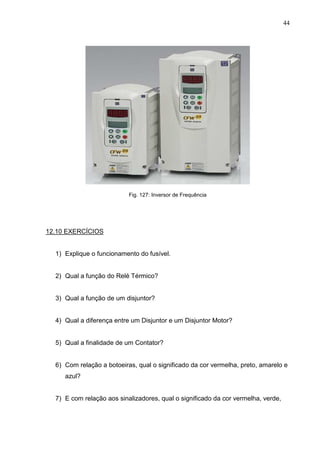 44
Fig. 127: Inversor de Frequência
12.10 EXERCÍCIOS
1) Explique o funcionamento do fusível.
2) Qual a função do Relé Térmico?
3) Qual a função de um disjuntor?
4) Qual a diferença entre um Disjuntor e um Disjuntor Motor?
5) Qual a finalidade de um Contator?
6) Com relação a botoeiras, qual o significado da cor vermelha, preto, amarelo e
azul?
7) E com relação aos sinalizadores, qual o significado da cor vermelha, verde,
 