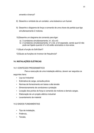 45
amarelo e branca?
8) Desenho o símbolo de um contator, uma botoeira e um fusível.
9) Desenhe o diagrama de força e comando de uma chave de partida que liga
simultaneamente 2 motores.
10)Desenhe um diagrama de comando para ligar:
a) 3 contatores simultaneamente, k1, k2 e k3
b) 2 contatores simultaneamente, k1 e k2, e k3 separado, sendo que k3 não
pode ser ligado quando k1 e k2 estão acionados e vice-versa.
11)Qual a função do Soft-Start?
12)Quais as funções do Inversor de frequência?
14. INSTALAÇÕES ELÉTRICAS
14.1 CONTEÚDO PROGRAMÁTICO
Para a execução de uma instalação elétrica, devem ser seguidos os
seguintes itens:
• Lay-out industrial
• Estimativa de carga, consulta prévia
• Normas de fornecimento em baixa e alta tensão
• Dimensionamento de condutores e proteção
• Locação dos pontos de força e comando de motores e demais cargas.
• Elaboração de um projeto elétrico industrial
• Levantamento de material
14.2 DADOS FUNDAMENTAIS
• Tipo de instalação,
• Potência,
• Tensão,
 